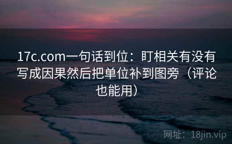 17c.com一句话到位：盯相关有没有写成因果然后把单位补到图旁（评论也能用）