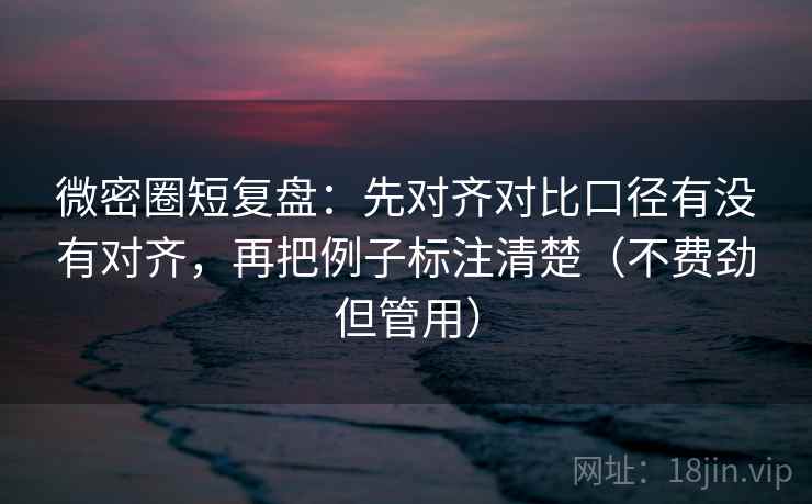 微密圈短复盘：先对齐对比口径有没有对齐，再把例子标注清楚（不费劲但管用）