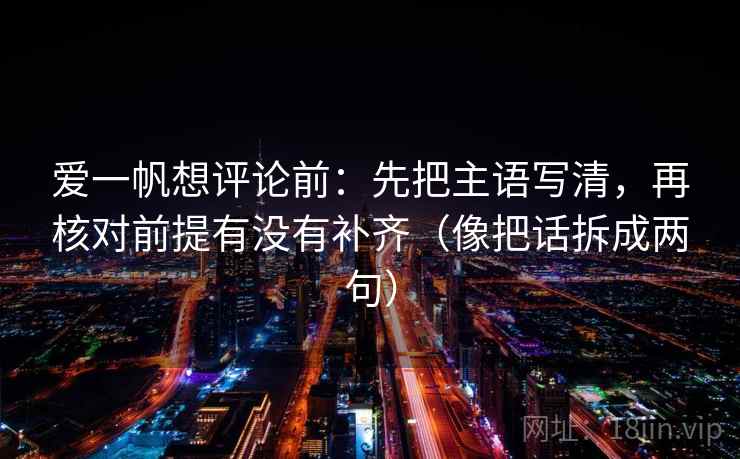 爱一帆想评论前：先把主语写清，再核对前提有没有补齐（像把话拆成两句）