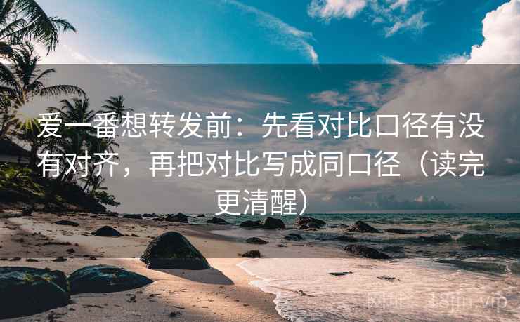 爱一番想转发前：先看对比口径有没有对齐，再把对比写成同口径（读完更清醒）