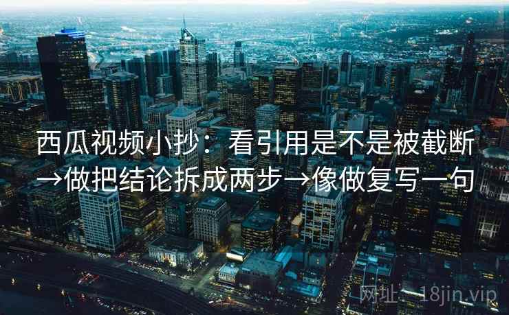 西瓜视频小抄：看引用是不是被截断→做把结论拆成两步→像做复写一句