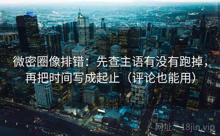 微密圈像排错：先查主语有没有跑掉，再把时间写成起止（评论也能用）