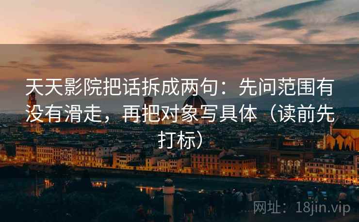 天天影院把话拆成两句：先问范围有没有滑走，再把对象写具体（读前先打标）