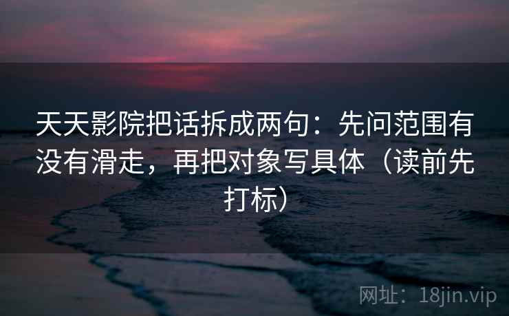 天天影院把话拆成两句：先问范围有没有滑走，再把对象写具体（读前先打标）