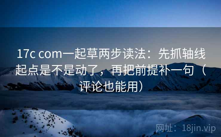17c com一起草两步读法：先抓轴线起点是不是动了，再把前提补一句（评论也能用）