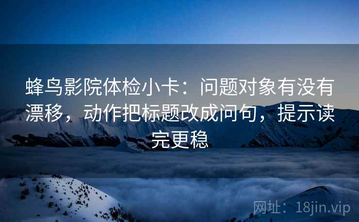 蜂鸟影院体检小卡：问题对象有没有漂移，动作把标题改成问句，提示读完更稳