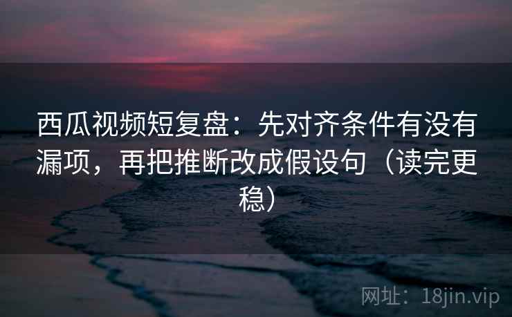 西瓜视频短复盘:先对齐条件有没有漏项,再把推断改成假设句(读完更稳) 西瓜视频短复盘:先对齐条件有没有漏项,再把推断改成假设句(读完更稳)