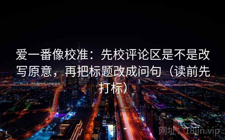 爱一番像校准:先校评论区是不是改写原意,再把标题改成问句(读前先打标) 爱一番像校准:先校评论区是不是改写原意,再把标题改成问句(读前先打标)