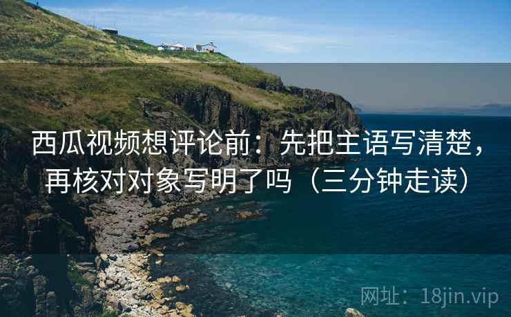 西瓜视频想评论前:先把主语写清楚,再核对对象写明了吗(三分钟走读) 西瓜视频想评论前:先把主语写清楚,再核对对象写明了吗(三分钟走读)