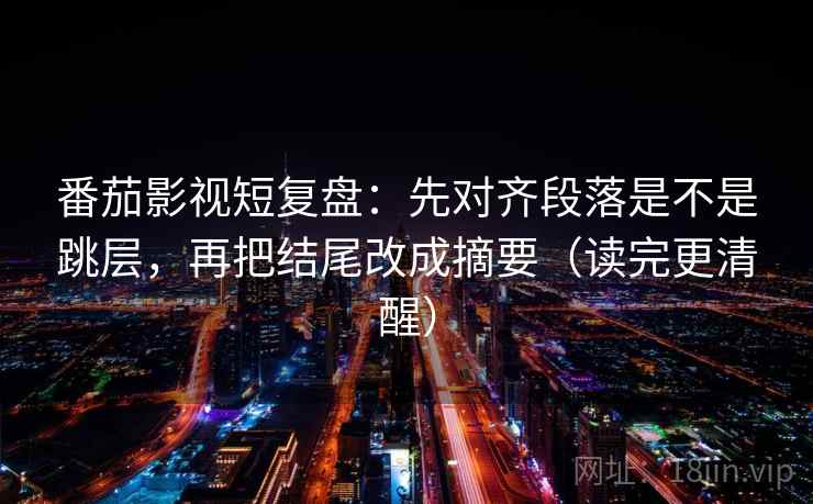 番茄影视短复盘：先对齐段落是不是跳层，再把结尾改成摘要（读完更清醒）