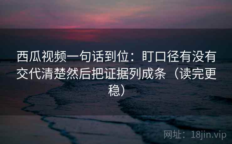 西瓜视频一句话到位：盯口径有没有交代清楚然后把证据列成条（读完更稳）