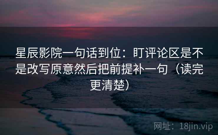 星辰影院一句话到位：盯评论区是不是改写原意然后把前提补一句（读完更清楚）