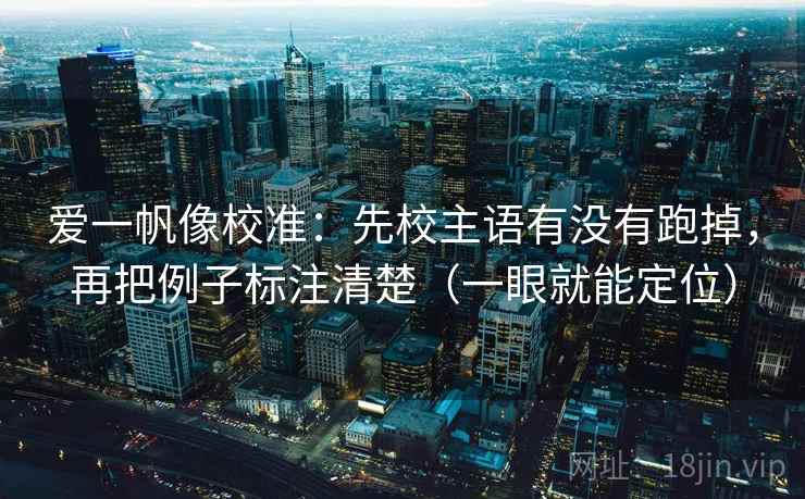 爱一帆像校准:先校主语有没有跑掉,再把例子标注清楚(一眼就能定位) 爱一帆像校准:先校主语有没有跑掉,再把例子标注清楚(一眼就能定位)