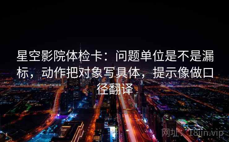 星空影院体检卡:问题单位是不是漏标,动作把对象写具体,提示像做口径翻译 星空影院体检卡:问题单位是不是漏标,动作把对象写具体,提示像做口径翻译